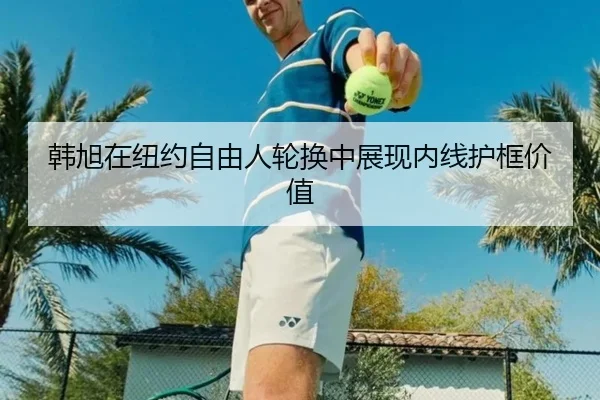 韩旭在纽约自由人轮换中展现内线护框价值