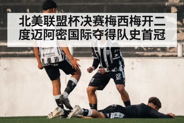 北美联盟杯决赛梅西梅开二度迈阿密国际夺得队史首冠